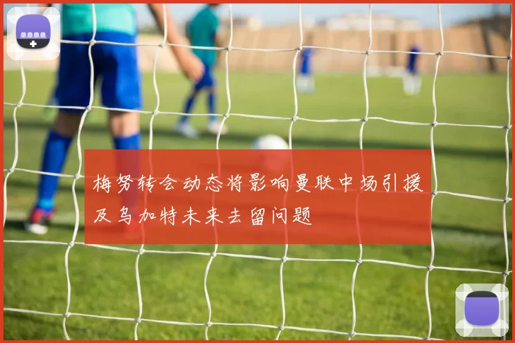 梅努转会动态将影响曼联中场引援及乌加特未来去留问题