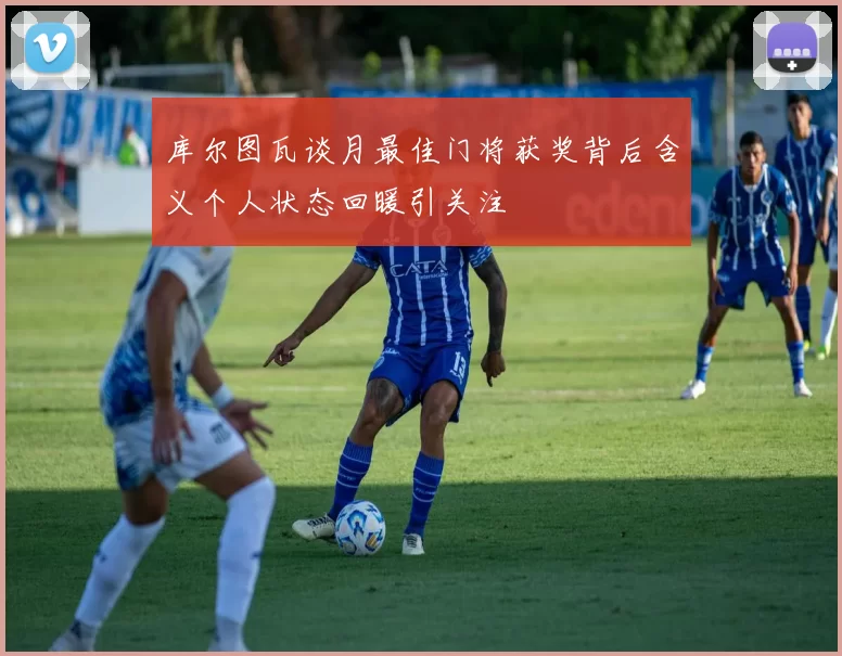 库尔图瓦谈月最佳门将获奖背后含义个人状态回暖引关注