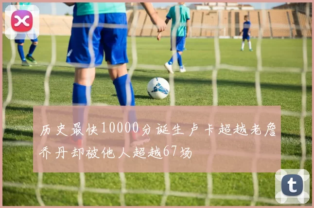 历史最快10000分诞生卢卡超越老詹乔丹却被他人超越67场