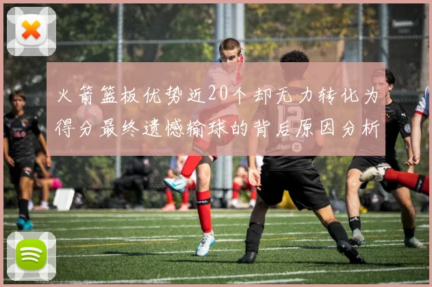火箭篮板优势近20个却无力转化为得分最终遗憾输球的背后原因分析