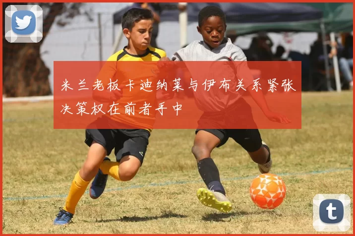 米兰老板卡迪纳莱与伊布关系紧张决策权在前者手中