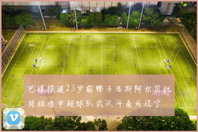 巴媒报道23岁前锋卡洛斯阿尔贝托将租借中超球队武汉河南或辽宁